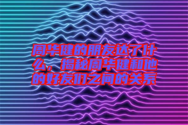 周華健的朋友達(dá)了什么，揭秘周華健和他的好友們之間的關(guān)系