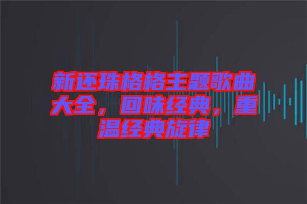 新還珠格格主題歌曲大全，回味經(jīng)典，重溫經(jīng)典旋律