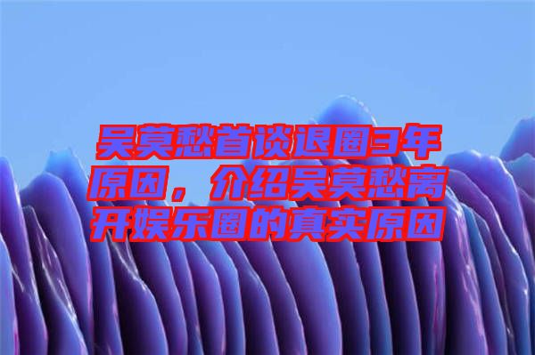 吳莫愁首談退圈3年原因，介紹吳莫愁離開娛樂圈的真實(shí)原因
