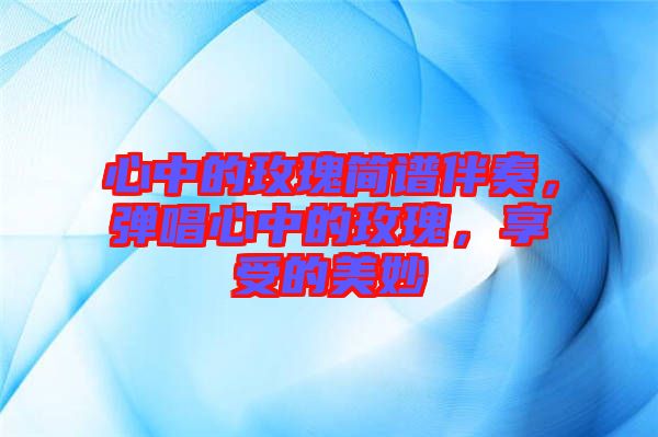 心中的玫瑰簡譜伴奏，彈唱心中的玫瑰，享受的美妙