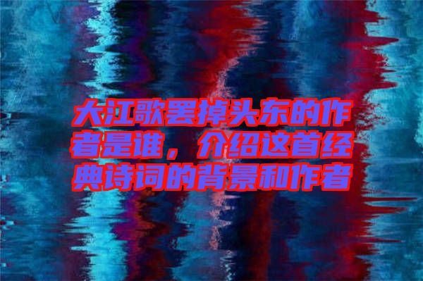 大江歌罷掉頭東的作者是誰(shuí)，介紹這首經(jīng)典詩(shī)詞的背景和作者