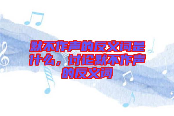 默不作聲的反義詞是什么，討論默不作聲的反義詞