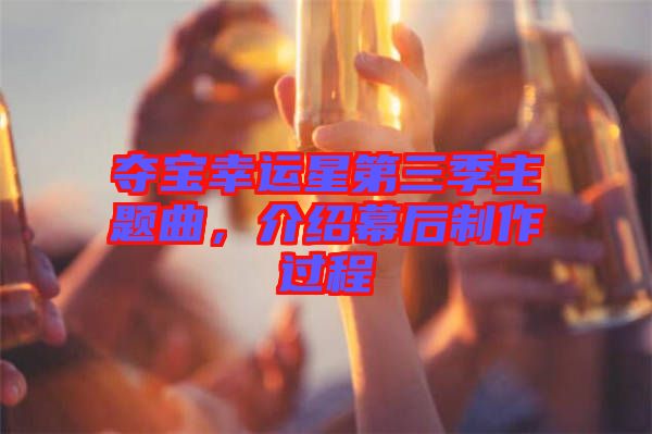 奪寶幸運(yùn)星第三季主題曲，介紹幕后制作過(guò)程