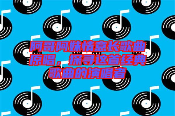 阿哥阿妹情意長歌曲原唱，探尋這首經(jīng)典歌曲的演唱者