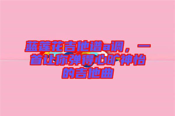 藍蓮花吉他譜a調，一首讓你彈得心曠神怡的吉他曲