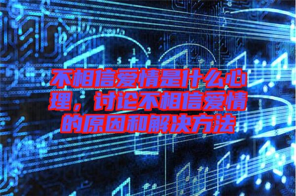 不相信愛情是什么心理，討論不相信愛情的原因和解決方法