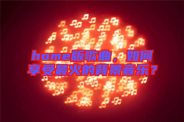 home版歌曲，如何享受最火的背景音樂？