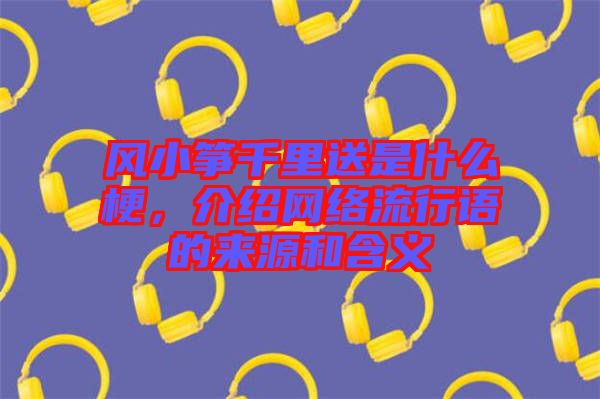 風(fēng)小箏千里送是什么梗，介紹網(wǎng)絡(luò)流行語的來源和含義