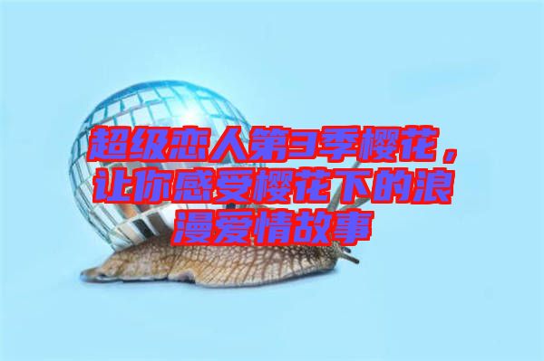 超級(jí)戀人第3季櫻花，讓你感受櫻花下的浪漫愛(ài)情故事