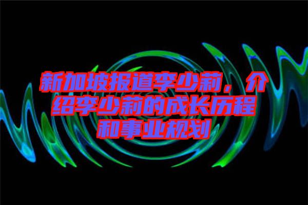 新加坡報道李少莉，介紹李少莉的成長歷程和事業(yè)規(guī)劃