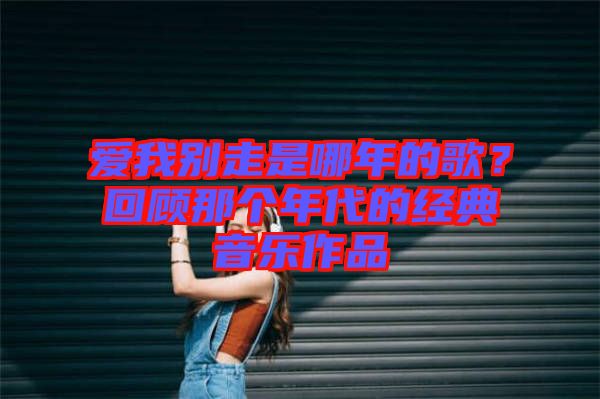 愛我別走是哪年的歌？回顧那個年代的經(jīng)典音樂作品