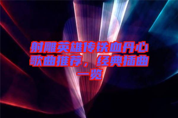 射雕英雄傳鐵血丹心歌曲推薦，經(jīng)典插曲一覽