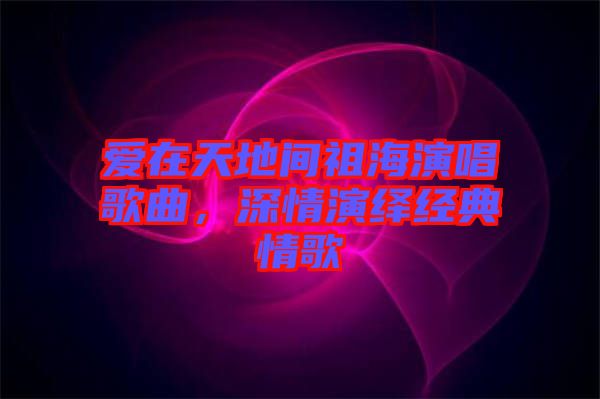 愛在天地間祖海演唱歌曲，深情演繹經(jīng)典情歌