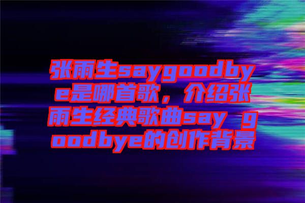 張雨生saygoodbye是哪首歌，介紹張雨生經(jīng)典歌曲say goodbye的創(chuàng)作背景