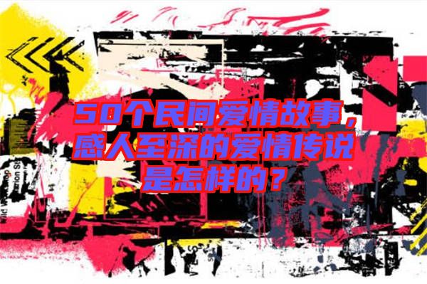 50個(gè)民間愛情故事，感人至深的愛情傳說是怎樣的？