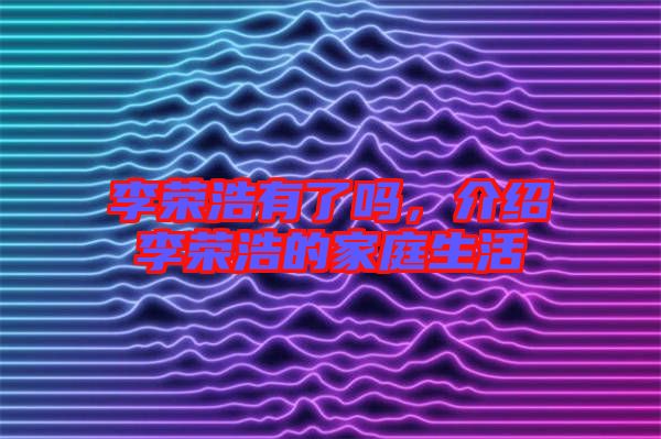 李榮浩有了嗎，介紹李榮浩的家庭生活