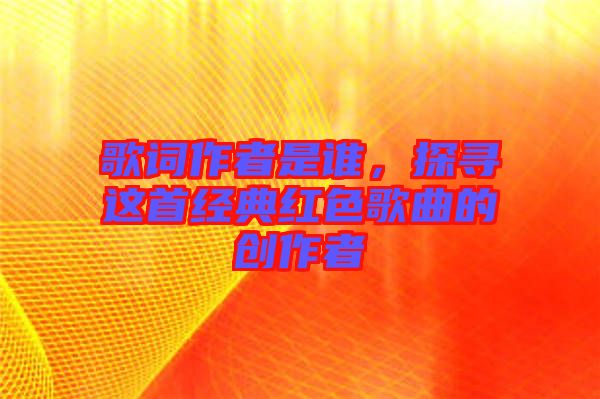 歌詞作者是誰，探尋這首經(jīng)典紅色歌曲的創(chuàng)作者