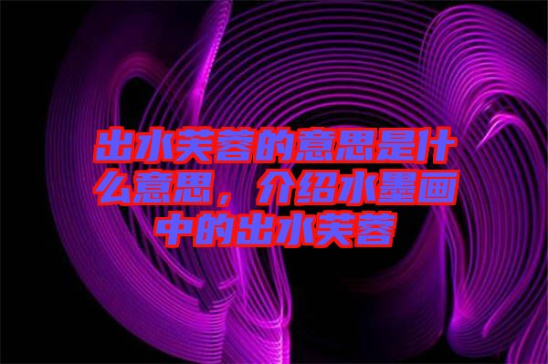 出水芙蓉的意思是什么意思，介紹水墨畫(huà)中的出水芙蓉