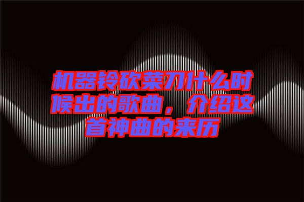 機(jī)器鈴砍菜刀什么時(shí)候出的歌曲，介紹這首神曲的來(lái)歷