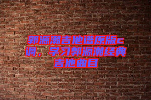 郭源潮吉他譜原版c調(diào)，學(xué)習(xí)郭源潮經(jīng)典吉他曲目