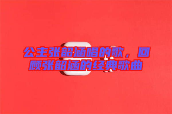 公主張韶涵唱的歌，回顧張韶涵的經(jīng)典歌曲