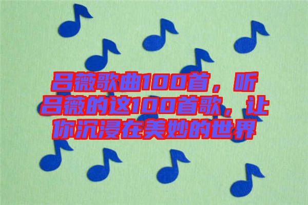 呂薇歌曲100首，聽呂薇的這100首歌，讓你沉浸在美妙的世界