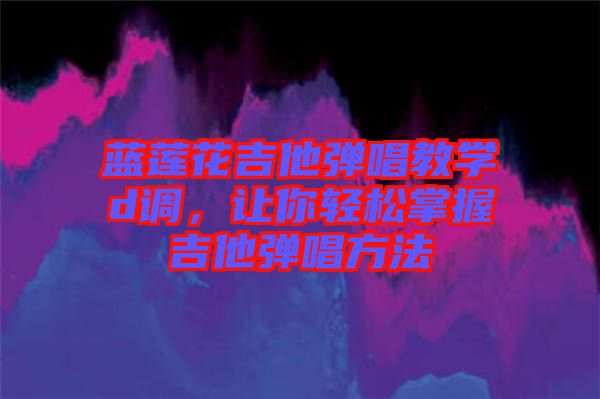 藍蓮花吉他彈唱教學(xué)d調(diào)，讓你輕松掌握吉他彈唱方法