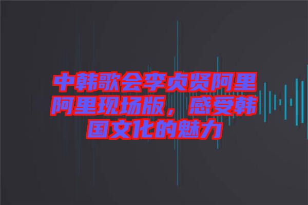 中韓歌會(huì)李貞賢阿里阿里現(xiàn)場版，感受韓國文化的魅力