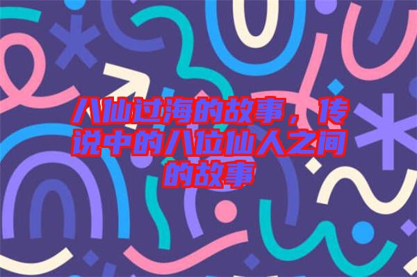 八仙過海的故事，傳說中的八位仙人之間的故事