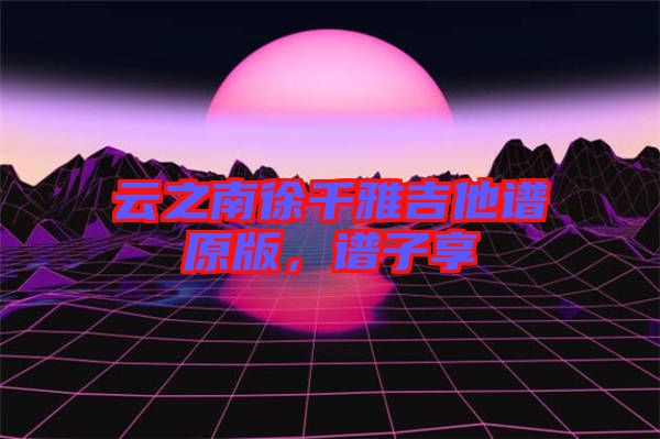 云之南徐千雅吉他譜原版，譜子享