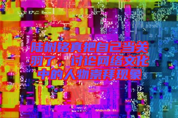 陸樹銘真把自己當(dāng)關(guān)羽了，討論網(wǎng)絡(luò)文化中的人物崇拜現(xiàn)象