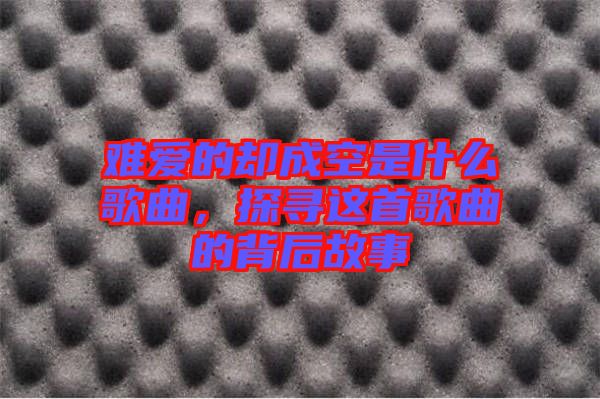 難愛的卻成空是什么歌曲，探尋這首歌曲的背后故事