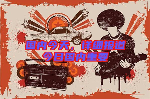 國內(nèi)今天，詳細報道今日國內(nèi)重要