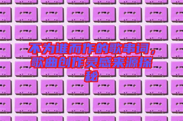 不為誰而作的歌串詞，歌曲創(chuàng)作靈感來源探秘