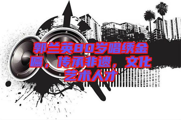 郭蘭英80歲唱繡金匾，傳承非遺，文化藝術(shù)人才