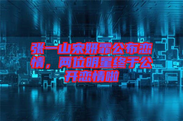 張一山宋妍霏公布戀情，兩位明星終于公開(kāi)戀情啦