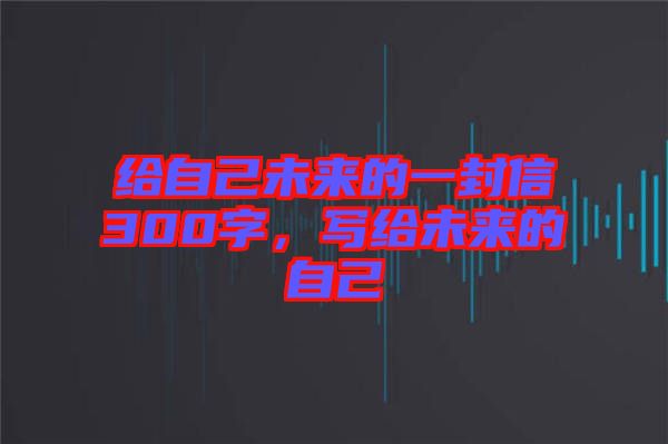 給自己未來(lái)的一封信300字，寫給未來(lái)的自己