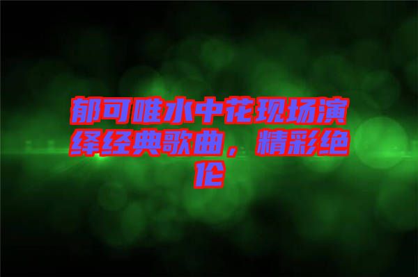 郁可唯水中花現(xiàn)場演繹經(jīng)典歌曲，精彩絕倫