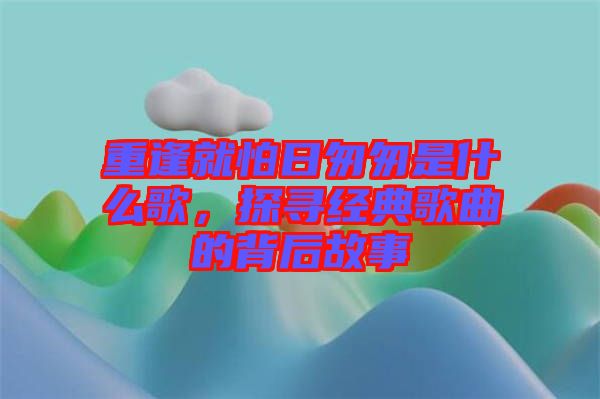 重逢就怕日匆匆是什么歌，探尋經(jīng)典歌曲的背后故事