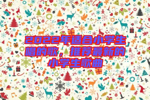 2022年適合小學(xué)生唱的歌，推薦最新的小學(xué)生歌曲