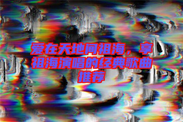 愛在天地間祖海，享祖海演唱的經(jīng)典歌曲推薦