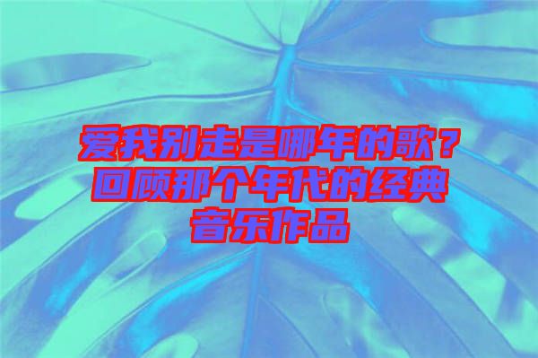愛(ài)我別走是哪年的歌？回顧那個(gè)年代的經(jīng)典音樂(lè)作品