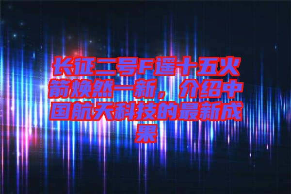 長征二號F遙十五火箭煥然一新，介紹中國航天科技的最新成果