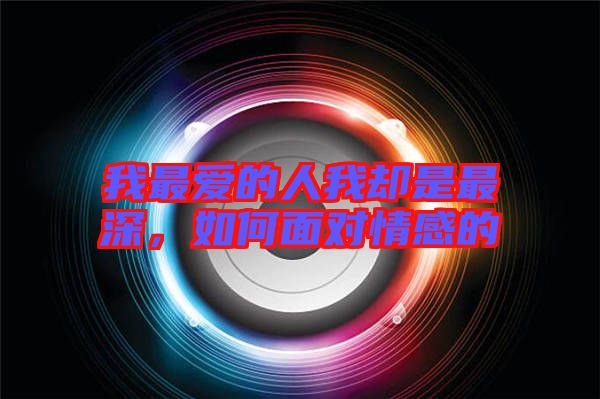 我最愛的人我卻是最深，如何面對情感的