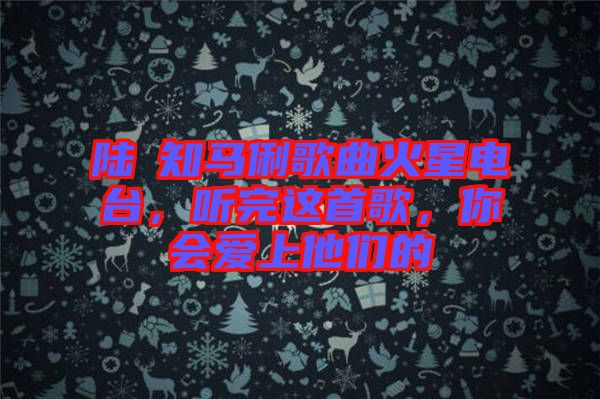 陸垚知馬俐歌曲火星電臺(tái)，聽(tīng)完這首歌，你會(huì)愛(ài)上他們的