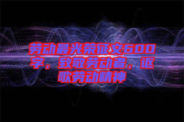 勞動(dòng)最光榮征文600字，致敬勞動(dòng)者，謳歌勞動(dòng)精神