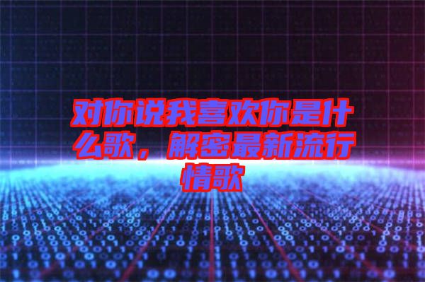 對你說我喜歡你是什么歌，解密最新流行情歌