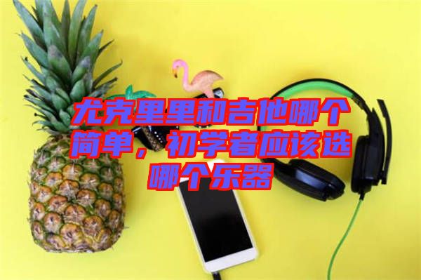 尤克里里和吉他哪個簡單，初學(xué)者應(yīng)該選哪個樂器