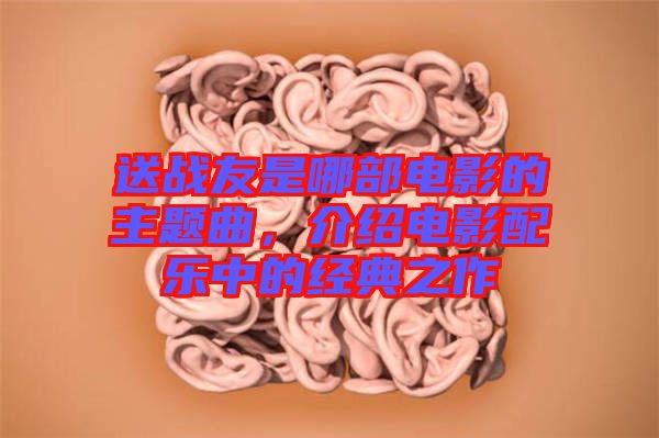 送戰(zhàn)友是哪部電影的主題曲，介紹電影配樂中的經(jīng)典之作