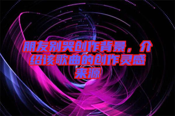 朋友別哭創(chuàng)作背景，介紹該歌曲的創(chuàng)作靈感來(lái)源